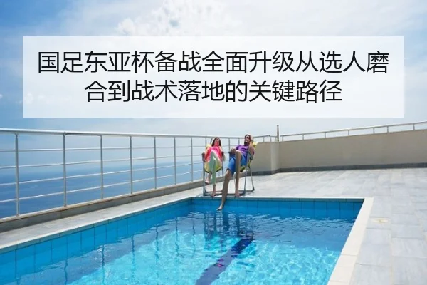 国足东亚杯备战全面升级从选人磨合到战术落地的关键路径