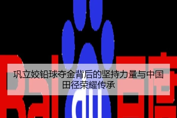 巩立姣铅球夺金背后的坚持力量与中国田径荣耀传承