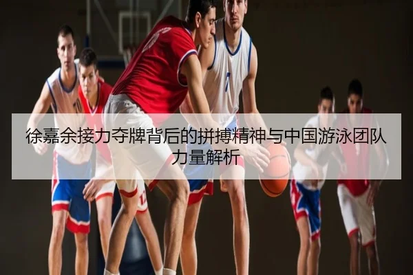 徐嘉余接力夺牌背后的拼搏精神与中国游泳团队力量解析