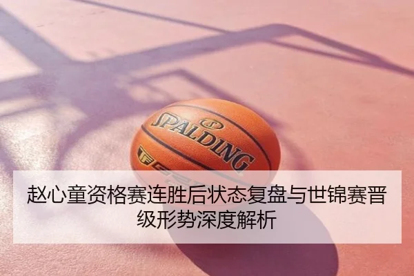 赵心童资格赛连胜后状态复盘与世锦赛晋级形势深度解析