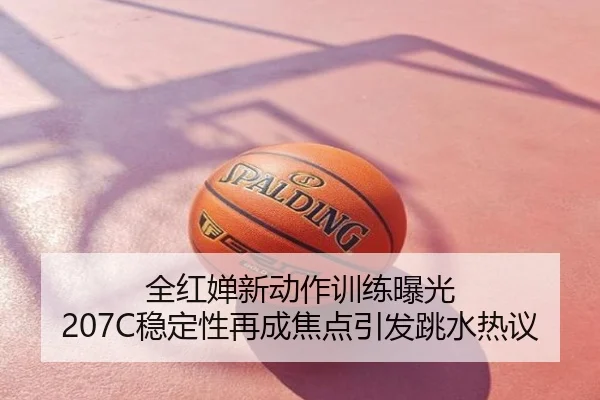 全红婵新动作训练曝光 207C稳定性再成焦点引发跳水热议