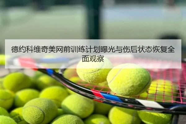 德约科维奇美网前训练计划曝光与伤后状态恢复全面观察