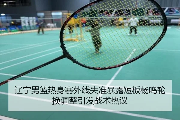 辽宁男篮热身赛外线失准暴露短板杨鸣轮换调整引发战术热议